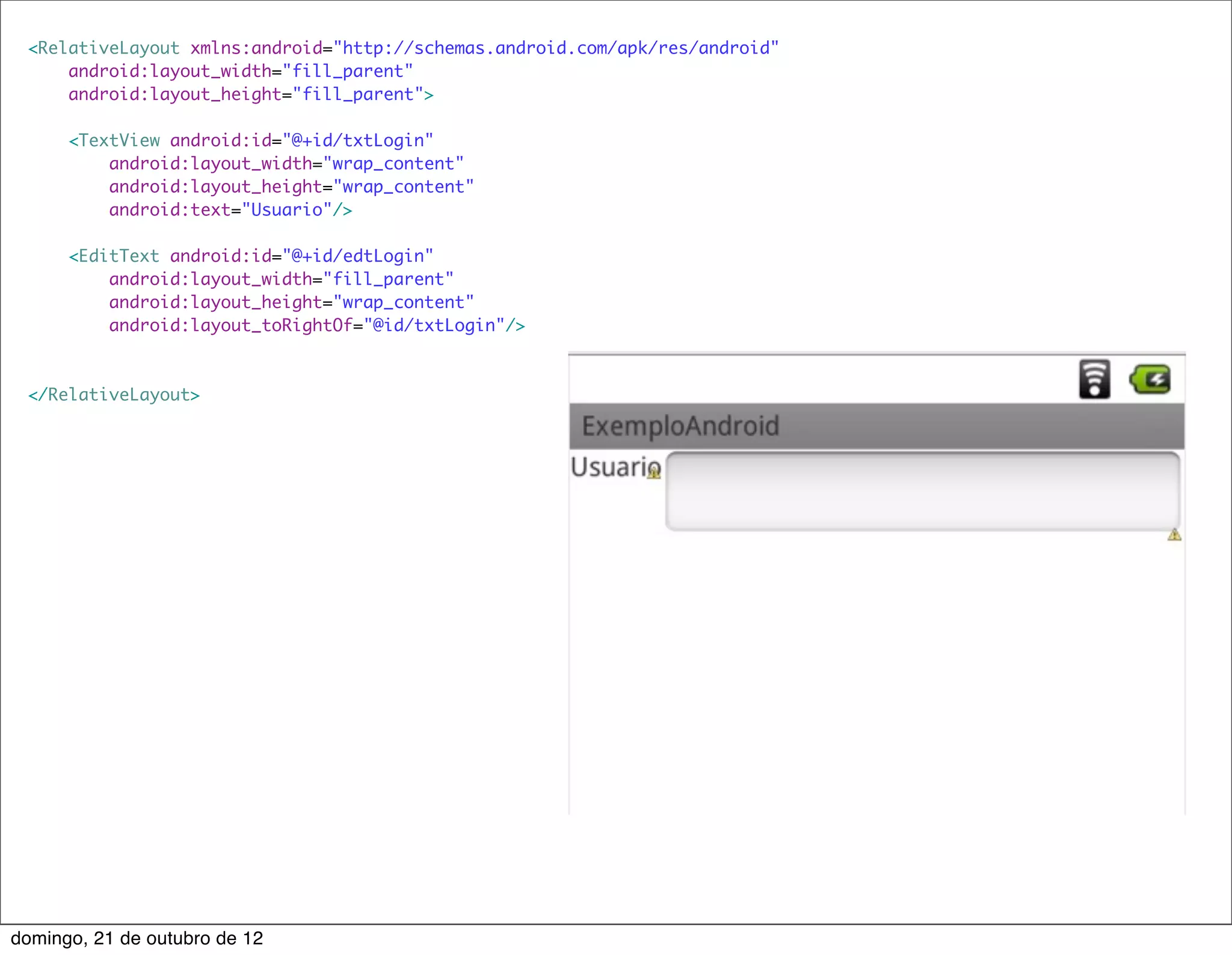 <RelativeLayout xmlns:android="http://schemas.android.com/apk/res/android"
     android:layout_width="fill_parent"
     android:layout_height="fill_parent">

      <TextView android:id="@+id/txtLogin"
          android:layout_width="wrap_content"
          android:layout_height="wrap_content"
          android:text="Usuario"/>

      <EditText android:id="@+id/edtLogin"
          android:layout_width="fill_parent"
          android:layout_height="wrap_content"
          android:layout_toRightOf="@id/txtLogin"/>



 </RelativeLayout>




domingo, 21 de outubro de 12
 