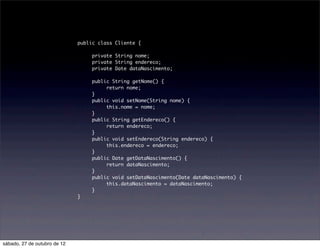 public class Cliente {
                              	
                              	    private String nome;
                              	    private String endereco;
                              	    private Date dataNascimento;
                              	
                              	    public String getNome() {
                              	    	    return nome;
                              	    }
                              	    public void setNome(String nome) {
                              	    	    this.nome = nome;
                              	    }
                              	    public String getEndereco() {
                              	    	    return endereco;
                              	    }
                              	    public void setEndereco(String endereco) {
                              	    	    this.endereco = endereco;
                              	    }
                              	    public Date getDataNascimento() {
                              	    	    return dataNascimento;
                              	    }
                              	    public void setDataNascimento(Date dataNascimento) {
                              	    	    this.dataNascimento = dataNascimento;
                              	    }	
                              }




sábado, 27 de outubro de 12
 