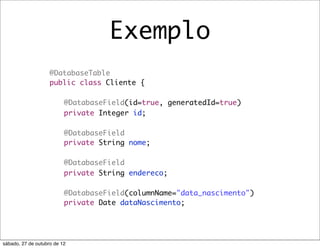 Exemplo
                    @DatabaseTable
                    public class Cliente {
                    	
                    	 @DatabaseField(id=true, generatedId=true)
                    	 private Integer id;
                    	
                    	 @DatabaseField
                    	 private String nome;
                    	
                    	 @DatabaseField
                    	 private String endereco;
                    	
                    	 @DatabaseField(columnName="data_nascimento")
                    	 private Date dataNascimento;




sábado, 27 de outubro de 12
 