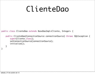 ClienteDao

public class ClienteDao extends BaseDaoImpl<Cliente, Integer> {

	      public ClienteDao(ConnectionSource connectionSource) throws SQLException {
	      	   super(Cliente.class);
	      	   setConnectionSource(connectionSource);
	      	   initialize();
	      }
}




sábado, 27 de outubro de 12
 