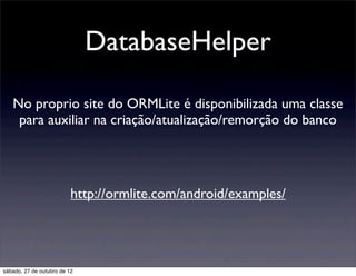 DatabaseHelper

   No proprio site do ORMLite é disponibilizada uma classe
    para auxiliar na criação/atualização/remorção do banco




                          http://ormlite.com/android/examples/




sábado, 27 de outubro de 12
 
