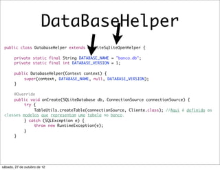 DataBaseHelper
 public class DatabaseHelper extends OrmLiteSqliteOpenHelper {

 	     private static final String DATABASE_NAME = "banco.db";
 	     private static final int DATABASE_VERSION = 1;

 	     public DatabaseHelper(Context context) {
 	     	   super(context, DATABASE_NAME, null, DATABASE_VERSION);
 	     }

 	   @Override
 	   public void onCreate(SQLiteDatabase db, ConnectionSource connectionSource) {
 	   	    try {
 	   	    	   TableUtils.createTable(connectionSource, Cliente.class); //Aqui é definido as
 classes modelos que representam uma tabela no banco.
 	   	    } catch (SQLException e) {
 	   	    	   throw new RuntimeException(e);
 	   	    }
 	   }




sábado, 27 de outubro de 12
 