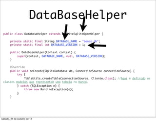 DataBaseHelper
 public class DatabaseHelper extends OrmLiteSqliteOpenHelper {

 	     private static final String DATABASE_NAME = "banco.db";
 	     private static final int DATABASE_VERSION = 1;

 	     public DatabaseHelper(Context context) {
 	     	   super(context, DATABASE_NAME, null, DATABASE_VERSION);
 	     }

 	   @Override
 	   public void onCreate(SQLiteDatabase db, ConnectionSource connectionSource) {
 	   	    try {
 	   	    	   TableUtils.createTable(connectionSource, Cliente.class); //Aqui é definido as
 classes modelos que representam uma tabela no banco.
 	   	    } catch (SQLException e) {
 	   	    	   throw new RuntimeException(e);
 	   	    }
 	   }




sábado, 27 de outubro de 12
 
