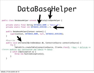 DataBaseHelper
 public class DatabaseHelper extends OrmLiteSqliteOpenHelper {

 	     private static final String DATABASE_NAME = "banco.db";
 	     private static final int DATABASE_VERSION = 1;

 	     public DatabaseHelper(Context context) {
 	     	   super(context, DATABASE_NAME, null, DATABASE_VERSION);
 	     }

 	   @Override
 	   public void onCreate(SQLiteDatabase db, ConnectionSource connectionSource) {
 	   	    try {
 	   	    	   TableUtils.createTable(connectionSource, Cliente.class); //Aqui é definido as
 classes modelos que representam uma tabela no banco.
 	   	    } catch (SQLException e) {
 	   	    	   throw new RuntimeException(e);
 	   	    }
 	   }




sábado, 27 de outubro de 12
 