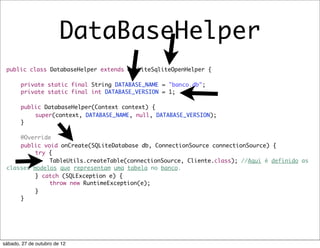 DataBaseHelper
 public class DatabaseHelper extends OrmLiteSqliteOpenHelper {

 	     private static final String DATABASE_NAME = "banco.db";
 	     private static final int DATABASE_VERSION = 1;

 	     public DatabaseHelper(Context context) {
 	     	   super(context, DATABASE_NAME, null, DATABASE_VERSION);
 	     }

 	   @Override
 	   public void onCreate(SQLiteDatabase db, ConnectionSource connectionSource) {
 	   	    try {
 	   	    	   TableUtils.createTable(connectionSource, Cliente.class); //Aqui é definido as
 classes modelos que representam uma tabela no banco.
 	   	    } catch (SQLException e) {
 	   	    	   throw new RuntimeException(e);
 	   	    }
 	   }




sábado, 27 de outubro de 12
 