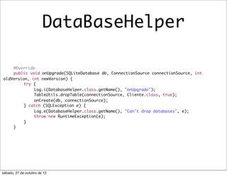 DataBaseHelper

	   @Override
	   public void onUpgrade(SQLiteDatabase db, ConnectionSource connectionSource, int
oldVersion, int newVersion) {
	   	    try {
	   	    	   Log.i(DatabaseHelper.class.getName(), "onUpgrade");
	   	    	   TableUtils.dropTable(connectionSource, Cliente.class, true);
	   	    	   onCreate(db, connectionSource);
	   	    } catch (SQLException e) {
	   	    	   Log.e(DatabaseHelper.class.getName(), "Can't drop databases", e);
	   	    	   throw new RuntimeException(e);
	   	    }
	   }




sábado, 27 de outubro de 12
 