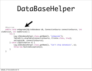 DataBaseHelper

	   @Override
	   public void onUpgrade(SQLiteDatabase db, ConnectionSource connectionSource, int
oldVersion, int newVersion) {
	   	    try {
	   	    	   Log.i(DatabaseHelper.class.getName(), "onUpgrade");
	   	    	   TableUtils.dropTable(connectionSource, Cliente.class, true);
	   	    	   onCreate(db, connectionSource);
	   	    } catch (SQLException e) {
	   	    	   Log.e(DatabaseHelper.class.getName(), "Can't drop databases", e);
	   	    	   throw new RuntimeException(e);
	   	    }
	   }




sábado, 27 de outubro de 12
 