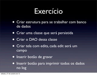 Exercício
                • Criar estrutura para se trabalhar com banco
                      de dados
                • Criar uma classe que será persistida
                • Criar o DAO dessa classe
                • Criar tela com edits, cada edit será um
                      campo
                • Inserir botão de gravar
                • Inserir botão para imprimir todos os dados
                      no log
sábado, 27 de outubro de 12
 