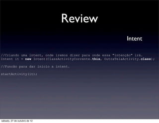 Review
                                                              Intent

//Criando uma intent, onde iremos dizer para onde essa "intenção" irá.
Intent it = new Intent(ClassActivityCorrente.this, OutraTelaActivity.class);

//Funcão para dar inicio a intent.

startActivity(it);




sábado, 27 de outubro de 12
 