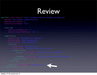 Review
<manifest xmlns:android="http://schemas.android.com/apk/res/android"
    package="com.example.exemploandroid"
    android:versionCode="1"
    android:versionName="1.0" >

    <uses-sdk
        android:minSdkVersion="7"
        android:targetSdkVersion="15" />

    <application
        android:icon="@drawable/ic_launcher"
        android:label="@string/app_name"
        android:theme="@style/AppTheme" >
        <activity
            android:name=".MainActivity"
            android:label="@string/title_activity_main" >
            <intent-filter>
                 <action android:name="android.intent.action.MAIN" />

                  <category android:name="android.intent.category.LAUNCHER" />
              </intent-filter>
          </activity>

        <activity android:name=".NovaActivity"/>
    </application>

</manifest>
sábado, 27 de outubro de 12
 