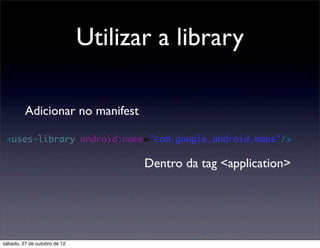 Utilizar a library

         Adicionar no manifest

 <uses-library android:name="com.google.android.maps"/>

                                     Dentro da tag <application>




sábado, 27 de outubro de 12
 