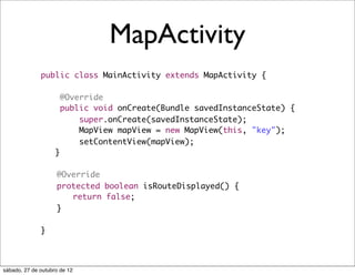 MapActivity
              public class MainActivity extends MapActivity {

                        @Override
                        public void onCreate(Bundle savedInstanceState) {
                            super.onCreate(savedInstanceState);
                            MapView mapView = new MapView(this, "key");
                            setContentView(mapView);
                    }

              	     @Override
              	     protected boolean isRouteDisplayed() {
              	     	 return false;
              	     }

              }



sábado, 27 de outubro de 12
 
