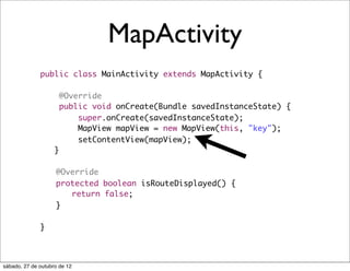 MapActivity
              public class MainActivity extends MapActivity {

                        @Override
                        public void onCreate(Bundle savedInstanceState) {
                            super.onCreate(savedInstanceState);
                            MapView mapView = new MapView(this, "key");
                            setContentView(mapView);
                    }

              	     @Override
              	     protected boolean isRouteDisplayed() {
              	     	 return false;
              	     }

              }



sábado, 27 de outubro de 12
 