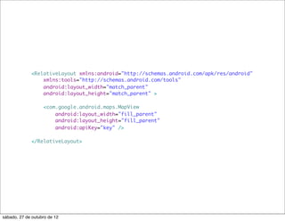 <RelativeLayout xmlns:android="http://schemas.android.com/apk/res/android"
                 xmlns:tools="http://schemas.android.com/tools"
                 android:layout_width="match_parent"
                 android:layout_height="match_parent" >

                   <com.google.android.maps.MapView
                       android:layout_width="fill_parent"
                       android:layout_height="fill_parent"
                       android:apiKey="key" />

             </RelativeLayout>




sábado, 27 de outubro de 12
 