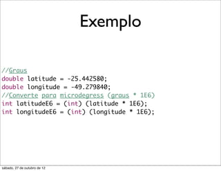 Exemplo

//Graus
double latitude = -25.442580;
double longitude = -49.279840;
//Converte para microdegress (graus * 1E6)
int latitudeE6 = (int) (latitude * 1E6);
int longitudeE6 = (int) (longitude * 1E6);




sábado, 27 de outubro de 12
 
