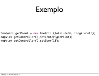 Exemplo

GeoPoint geoPoint = new GeoPoint(latitudeE6, longitudeE6);
mapView.getController().setCenter(geoPoint);
mapView.getController().setZoom(18);




sábado, 27 de outubro de 12
 