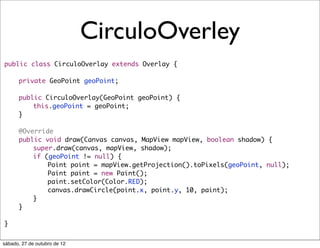 CirculoOverley
public class CirculoOverlay extends Overlay {
	
	   private GeoPoint geoPoint;
	
	   public CirculoOverlay(GeoPoint geoPoint) {
	   	   this.geoPoint = geoPoint;
	   }
	
	   @Override
	   public void draw(Canvas canvas, MapView mapView, boolean shadow) {
	   	   super.draw(canvas, mapView, shadow);
	   	   if (geoPoint != null) {
	   	   	   Point point = mapView.getProjection().toPixels(geoPoint, null);
	   	   	   Paint paint = new Paint();
	   	   	   paint.setColor(Color.RED);
	   	   	   canvas.drawCircle(point.x, point.y, 10, paint);
	   	   }
	   }

}


sábado, 27 de outubro de 12
 