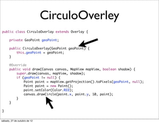 CirculoOverley
public class CirculoOverlay extends Overlay {
	
	   private GeoPoint geoPoint;
	
	   public CirculoOverlay(GeoPoint geoPoint) {
	   	   this.geoPoint = geoPoint;
	   }
	
	   @Override
	   public void draw(Canvas canvas, MapView mapView, boolean shadow) {
	   	   super.draw(canvas, mapView, shadow);
	   	   if (geoPoint != null) {
	   	   	   Point point = mapView.getProjection().toPixels(geoPoint, null);
	   	   	   Paint paint = new Paint();
	   	   	   paint.setColor(Color.RED);
	   	   	   canvas.drawCircle(point.x, point.y, 10, paint);
	   	   }
	   }

}


sábado, 27 de outubro de 12
 
