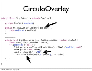 CirculoOverley
public class CirculoOverlay extends Overlay {
	
	   private GeoPoint geoPoint;
	
	   public CirculoOverlay(GeoPoint geoPoint) {
	   	   this.geoPoint = geoPoint;
	   }
	
	   @Override
	   public void draw(Canvas canvas, MapView mapView, boolean shadow) {
	   	   super.draw(canvas, mapView, shadow);
	   	   if (geoPoint != null) {
	   	   	   Point point = mapView.getProjection().toPixels(geoPoint, null);
	   	   	   Paint paint = new Paint();
	   	   	   paint.setColor(Color.RED);
	   	   	   canvas.drawCircle(point.x, point.y, 10, paint);
	   	   }
	   }

}


sábado, 27 de outubro de 12
 