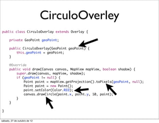 CirculoOverley
public class CirculoOverlay extends Overlay {
	
	   private GeoPoint geoPoint;
	
	   public CirculoOverlay(GeoPoint geoPoint) {
	   	   this.geoPoint = geoPoint;
	   }
	
	   @Override
	   public void draw(Canvas canvas, MapView mapView, boolean shadow) {
	   	   super.draw(canvas, mapView, shadow);
	   	   if (geoPoint != null) {
	   	   	   Point point = mapView.getProjection().toPixels(geoPoint, null);
	   	   	   Paint paint = new Paint();
	   	   	   paint.setColor(Color.RED);
	   	   	   canvas.drawCircle(point.x, point.y, 10, paint);
	   	   }
	   }

}


sábado, 27 de outubro de 12
 
