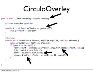 CirculoOverley
public class CirculoOverlay extends Overlay {
	
	   private GeoPoint geoPoint;
	
	   public CirculoOverlay(GeoPoint geoPoint) {
	   	   this.geoPoint = geoPoint;
	   }
	
	   @Override
	   public void draw(Canvas canvas, MapView mapView, boolean shadow) {
	   	   super.draw(canvas, mapView, shadow);
	   	   if (geoPoint != null) {
	   	   	   Point point = mapView.getProjection().toPixels(geoPoint, null);
	   	   	   Paint paint = new Paint();
	   	   	   paint.setColor(Color.RED);
	   	   	   canvas.drawCircle(point.x, point.y, 10, paint);
	   	   }
	   }

}


sábado, 27 de outubro de 12
 