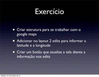 Exercício

                • Criar estrutura para se trabalhar com o
                      google maps
                • Adicionar no layout 2 edits para informar a
                      latitude e a longitude
                • Criar um botão que atualize a tela diante a
                      informação nos edits



sábado, 27 de outubro de 12
 