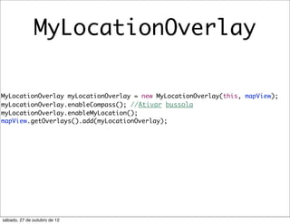 MyLocationOverlay

MyLocationOverlay myLocationOverlay = new MyLocationOverlay(this, mapView);
myLocationOverlay.enableCompass(); //Ativar bussola
myLocationOverlay.enableMyLocation();
mapView.getOverlays().add(myLocationOverlay);




sábado, 27 de outubro de 12
 