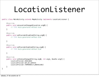LocationListener
 public class MainActivity extends MapActivity implements LocationListener {

       @Override
 	     public void onLocationChanged(Location arg0) {
 	     	    // TODO Auto-generated method stub		
 	     }

 	     @Override
 	     public void onProviderDisabled(String arg0) {
 	     	    // TODO Auto-generated method stub
 	     	
 	     }

 	     @Override
 	     public void onProviderEnabled(String arg0) {
 	     	    // TODO Auto-generated method stub
 	     	
 	     }

 	     @Override
 	     public void onStatusChanged(String arg0, int arg1, Bundle arg2) {
             LocationProvider.AVAILABLE
 	     	     LocationProvider.OUT_OF_SERVICE
 	     	     LocationProvider.TEMPORARILY_UNAVAILABLE
 	     }
 }



sábado, 27 de outubro de 12
 