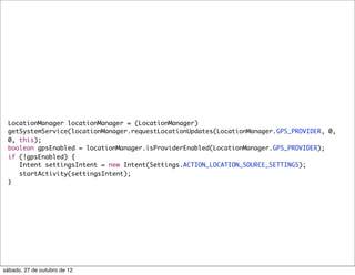 LocationManager locationManager = (LocationManager)
 getSystemService(locationManager.requestLocationUpdates(LocationManager.GPS_PROVIDER, 0,
 0, this);
 boolean gpsEnabled = locationManager.isProviderEnabled(LocationManager.GPS_PROVIDER);
 if (!gpsEnabled) {
    Intent settingsIntent = new Intent(Settings.ACTION_LOCATION_SOURCE_SETTINGS);
    startActivity(settingsIntent);
 }




sábado, 27 de outubro de 12
 