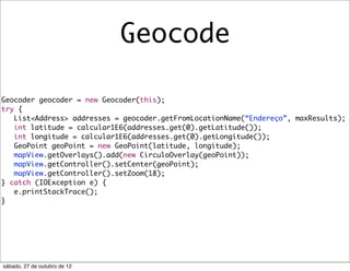 Geocode

Geocoder geocoder = new Geocoder(this);
try {
   List<Address> addresses = geocoder.getFromLocationName(“Endereço”, maxResults);
   int latitude = calcular1E6(addresses.get(0).getLatitude());
   int longitude = calcular1E6(addresses.get(0).getLongitude());
   GeoPoint geoPoint = new GeoPoint(latitude, longitude);
   mapView.getOverlays().add(new CirculoOverlay(geoPoint));
   mapView.getController().setCenter(geoPoint);
   mapView.getController().setZoom(18);
} catch (IOException e) {
   e.printStackTrace();
}




sábado, 27 de outubro de 12
 