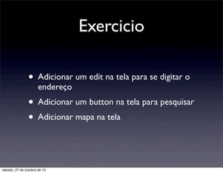 Exercicio

                • Adicionar um edit na tela para se digitar o
                      endereço
                • Adicionar um button na tela para pesquisar
                • Adicionar mapa na tela


sábado, 27 de outubro de 12
 