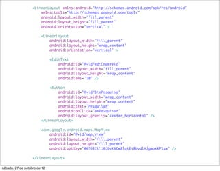 <LinearLayout xmlns:android="http://schemas.android.com/apk/res/android"
                       xmlns:tools="http://schemas.android.com/tools"
                       android:layout_width="fill_parent"
                       android:layout_height="fill_parent"
                       android:orientation="vertical" >

                        <LinearLayout
                            android:layout_width="fill_parent"
                            android:layout_height="wrap_content"
                            android:orientation="vertical" >

                              <EditText
                                  android:id="@+id/edtEndereco"
                                  android:layout_width="fill_parent"
                                  android:layout_height="wrap_content"
                                  android:ems="10" />

                            <Button
                                android:id="@+id/btnPesquisa"
                                android:layout_width="wrap_content"
                                android:layout_height="wrap_content"
                                android:text="Pesquisar"
                                android:onClick="onPesquisar"
                                android:layout_gravity="center_horizontal" />
                        </LinearLayout>

                        <com.google.android.maps.MapView
                            android:id="@+id/map_view"
                            android:layout_width="fill_parent"
                            android:layout_height="fill_parent"
                            android:apiKey="06T63Ikl10JbvKGOw8lqtEi8bvdlHJgwokXP1sw" />

                   </LinearLayout>

sábado, 27 de outubro de 12
 