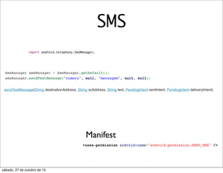 SMS
                import android.telephony.SmsManager;




 SmsManager smsManager = SmsManager.getDefault();
 smsManager.sendTextMessage("numero", null, "mensagem", null, null);


 sendTextMessage(String destinationAddress, String scAddress, String text, PendingIntent sentIntent, PendingIntent deliveryIntent)




                                                   Manifest
                                                 <uses-permission android:name="android.permission.SEND_SMS" />




sábado, 27 de outubro de 12
 