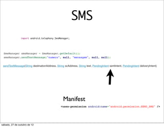SMS
                import android.telephony.SmsManager;




 SmsManager smsManager = SmsManager.getDefault();
 smsManager.sendTextMessage("numero", null, "mensagem", null, null);


 sendTextMessage(String destinationAddress, String scAddress, String text, PendingIntent sentIntent, PendingIntent deliveryIntent)




                                                   Manifest
                                                 <uses-permission android:name="android.permission.SEND_SMS" />




sábado, 27 de outubro de 12
 