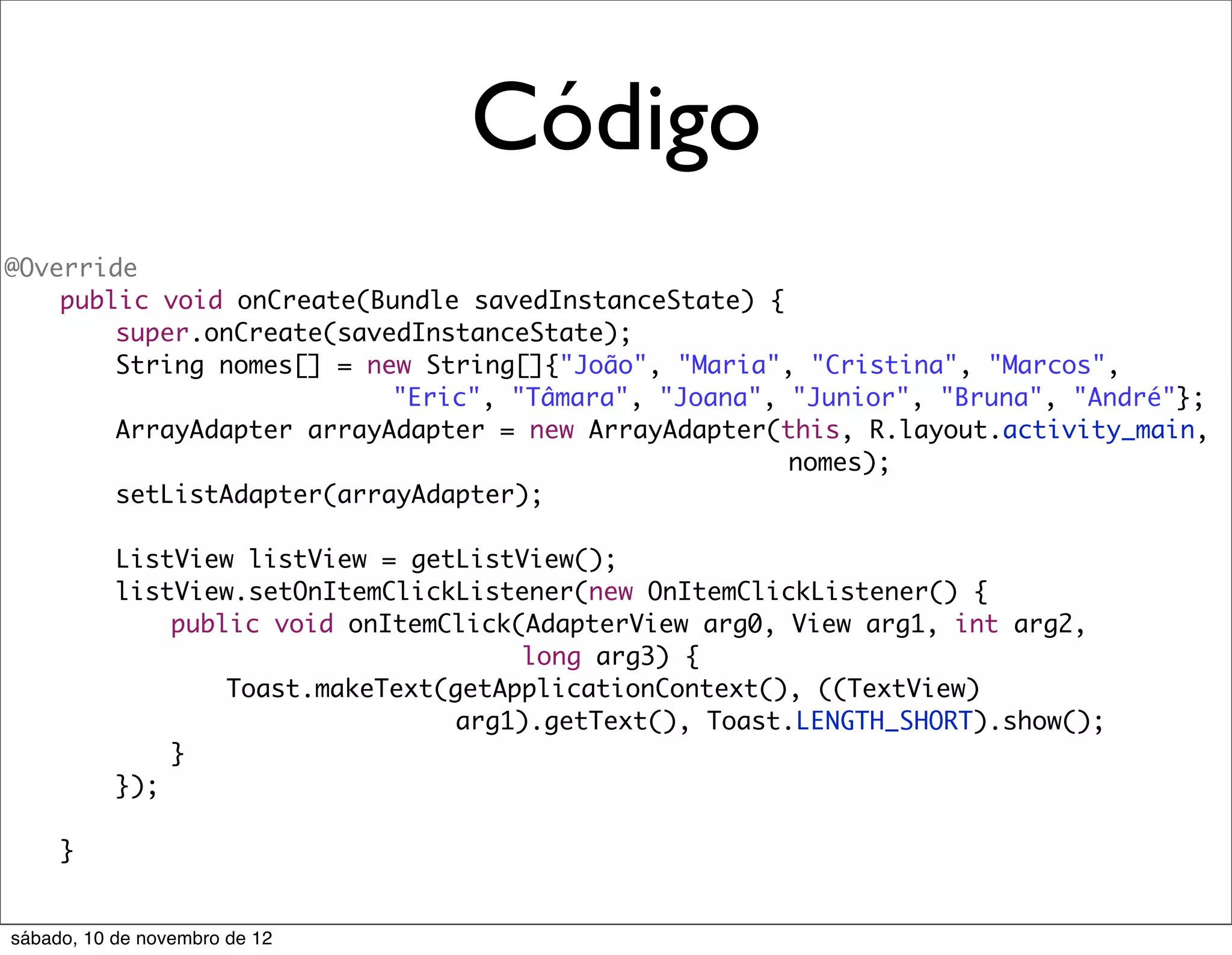 Código
@Override
	   public void onCreate(Bundle savedInstanceState) {
	   	   super.onCreate(savedInstanceState);
	   	   String nomes[] = new String[]{"João", "Maria", "Cristina", "Marcos",
                           "Eric", "Tâmara", "Joana", "Junior", "Bruna", "André"};
	   	   ArrayAdapter arrayAdapter = new ArrayAdapter(this, R.layout.activity_main,
                                                      nomes);
	   	   setListAdapter(arrayAdapter);
	   	
	   	   ListView listView = getListView();
	   	   listView.setOnItemClickListener(new OnItemClickListener() {
	   	   	   public void onItemClick(AdapterView arg0, View arg1, int arg2,
                                    long arg3) {
	   	   	   	   Toast.makeText(getApplicationContext(), ((TextView)
                                arg1).getText(), Toast.LENGTH_SHORT).show();
	   	   	   }
	   	   });

	    }


sábado, 10 de novembro de 12
 