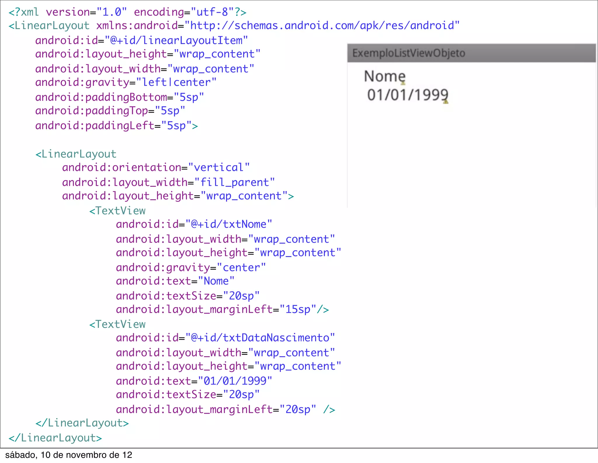 <?xml version="1.0" encoding="utf-8"?>
<LinearLayout xmlns:android="http://schemas.android.com/apk/res/android"
	   android:id="@+id/linearLayoutItem"
	   android:layout_height="wrap_content"
	   android:layout_width="wrap_content"
	   android:gravity="left|center"
	   android:paddingBottom="5sp"
	   android:paddingTop="5sp"
	   android:paddingLeft="5sp">

	   <LinearLayout
	   	    android:orientation="vertical"
	   	    android:layout_width="fill_parent"
	   	    android:layout_height="wrap_content">
	   	    	   <TextView
	   	    	   	    android:id="@+id/txtNome"
	   	    	   	    android:layout_width="wrap_content"
	   	    	   	    android:layout_height="wrap_content"
	   	    	   	    android:gravity="center"
	   	    	   	    android:text="Nome"
	   	    	   	    android:textSize="20sp"
	   	    	   	    android:layout_marginLeft="15sp"/>
	   	    	   <TextView
	   	    	   	    android:id="@+id/txtDataNascimento"
	   	    	   	    android:layout_width="wrap_content"
	   	    	   	    android:layout_height="wrap_content"
	   	    	   	    android:text="01/01/1999"
	   	    	   	    android:textSize="20sp"
	   	    	   	    android:layout_marginLeft="20sp" />
	   </LinearLayout>
</LinearLayout>
sábado, 10 de novembro de 12
 