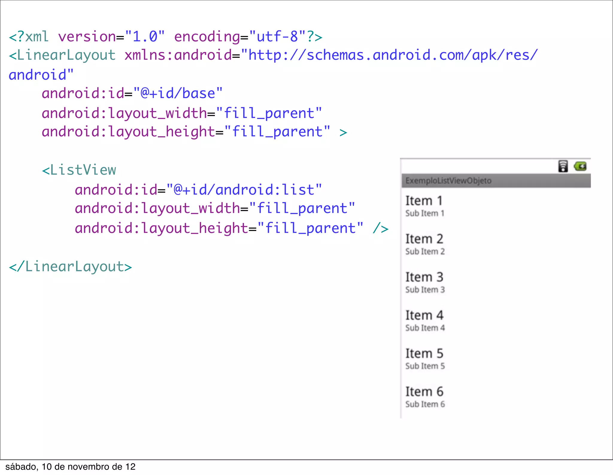 <?xml version="1.0" encoding="utf-8"?>
<LinearLayout xmlns:android="http://schemas.android.com/apk/res/
android"
    android:id="@+id/base"
    android:layout_width="fill_parent"
    android:layout_height="fill_parent" >

       <ListView
           android:id="@+id/android:list"
           android:layout_width="fill_parent"
           android:layout_height="fill_parent" />

</LinearLayout>




sábado, 10 de novembro de 12
 