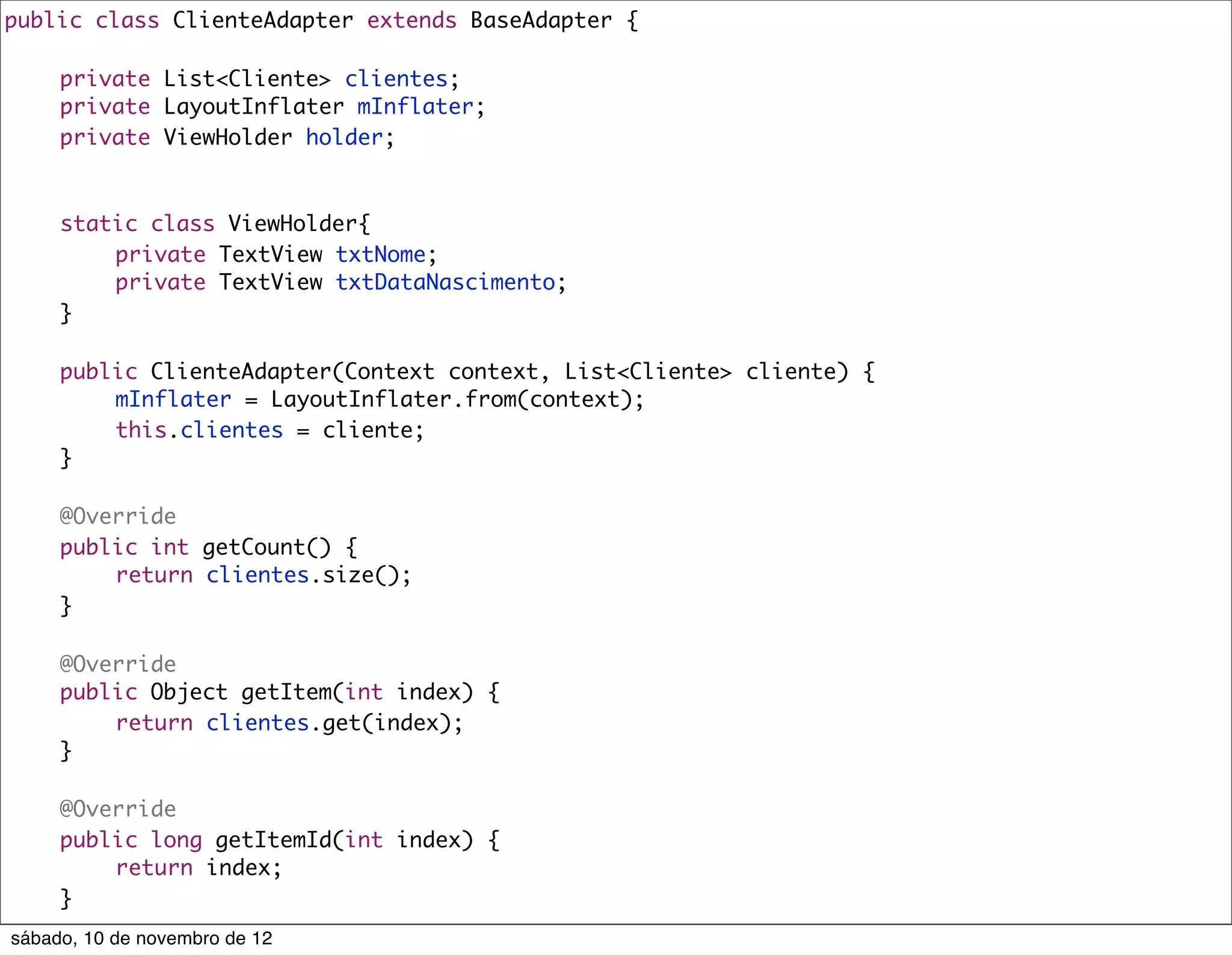 public class ClienteAdapter extends BaseAdapter {
	
	   private List<Cliente> clientes;
	   private LayoutInflater mInflater;
	   private ViewHolder holder;



	    static class ViewHolder{
	    	   private TextView txtNome;
	    	   private TextView txtDataNascimento;
	    }

	    public ClienteAdapter(Context context, List<Cliente> cliente) {
	    	   mInflater = LayoutInflater.from(context);
	    	   this.clientes = cliente;
	    }

	    @Override
	    public int getCount() {
	    	   return clientes.size();
	    }

	    @Override
	    public Object getItem(int index) {
	    	   return clientes.get(index);
	    }

	    @Override
	    public long getItemId(int index) {
	    	   return index;
	    }
sábado, 10 de novembro de 12
 