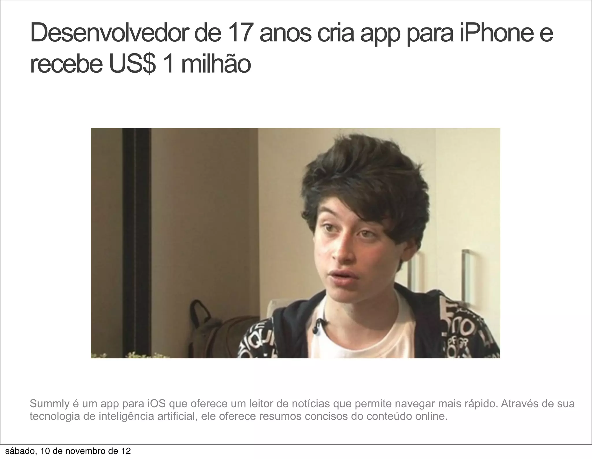 Desenvolvedor de 17 anos cria app para iPhone e
     recebe US$ 1 milhão




     Summly é um app para iOS que oferece um leitor de notícias que permite navegar mais rápido. Através de sua
     tecnologia de inteligência artificial, ele oferece resumos concisos do conteúdo online.


sábado, 10 de novembro de 12
 