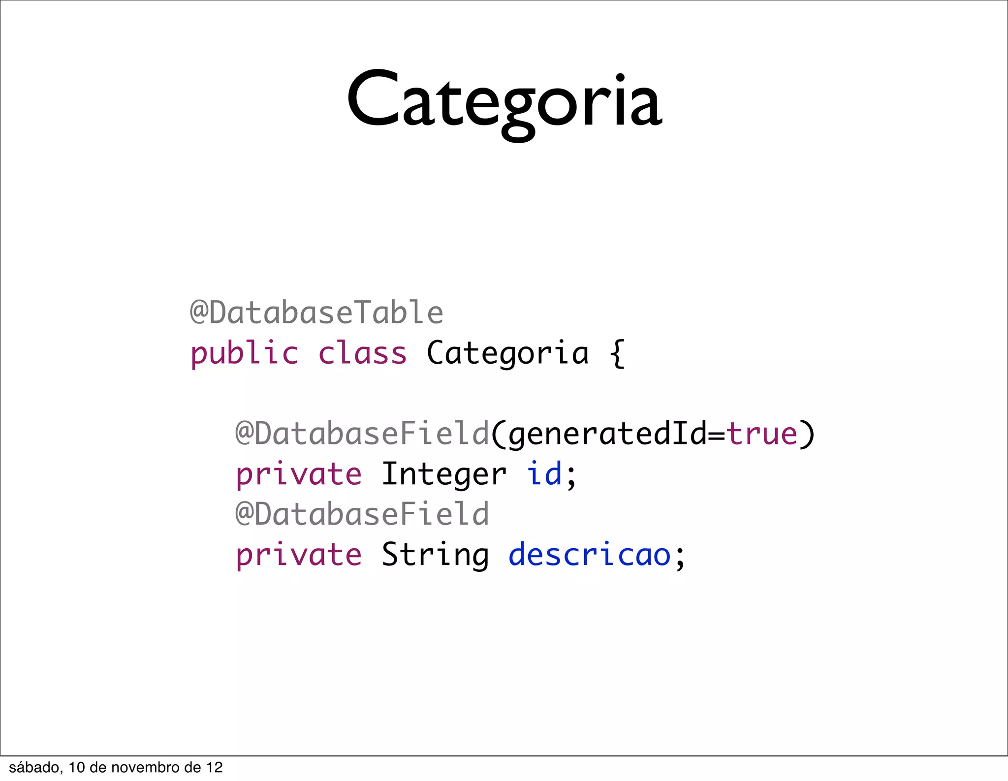Categoria

                       @DatabaseTable
                       public class Categoria {
                       	
                       	 @DatabaseField(generatedId=true)
                       	 private Integer id;
                       	 @DatabaseField
                       	 private String descricao;




sábado, 10 de novembro de 12
 