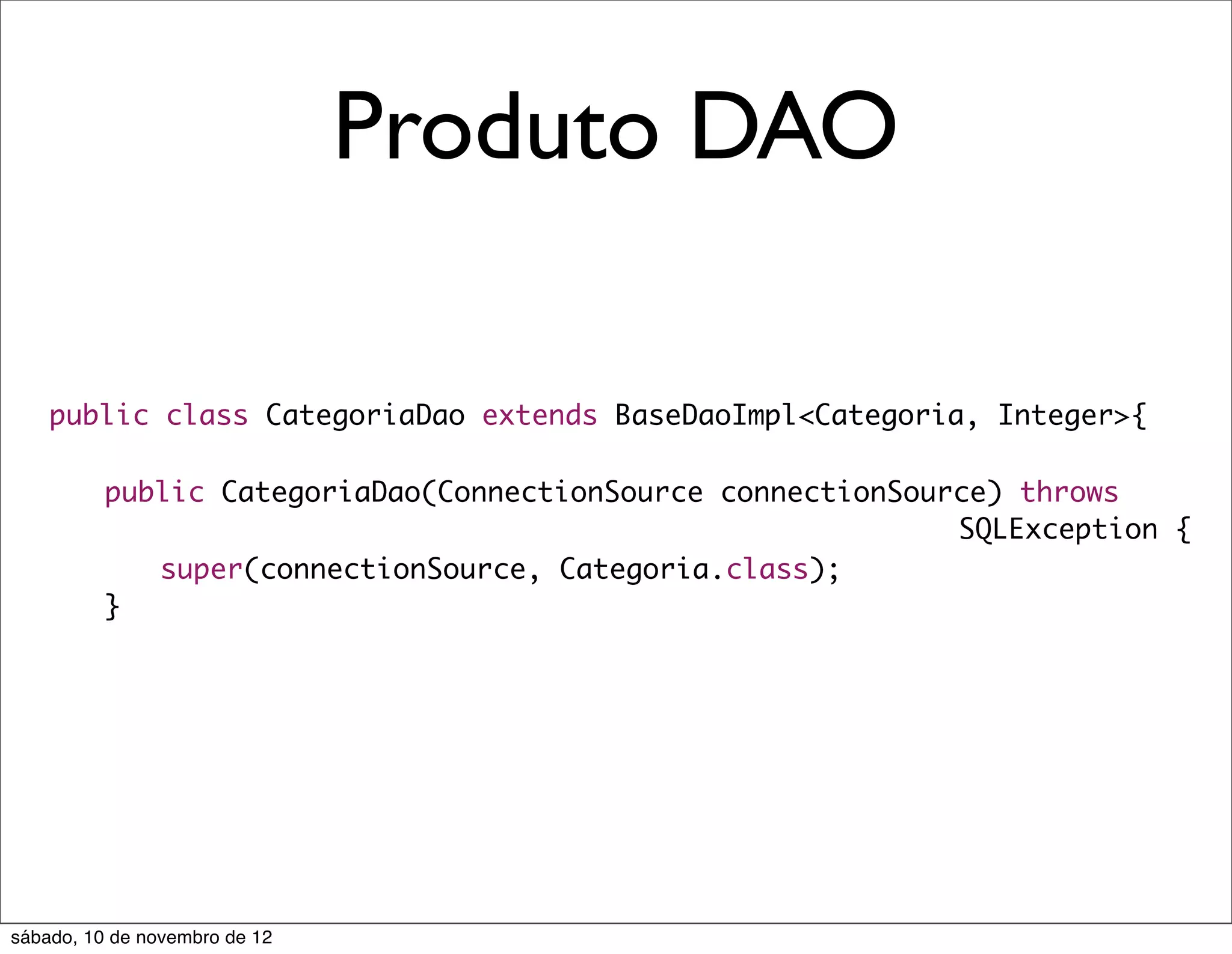 Produto DAO

    public class CategoriaDao extends BaseDaoImpl<Categoria, Integer>{

    	     public CategoriaDao(ConnectionSource connectionSource) throws
                                                             SQLException {
    	     	 super(connectionSource, Categoria.class);
    	     }




sábado, 10 de novembro de 12
 