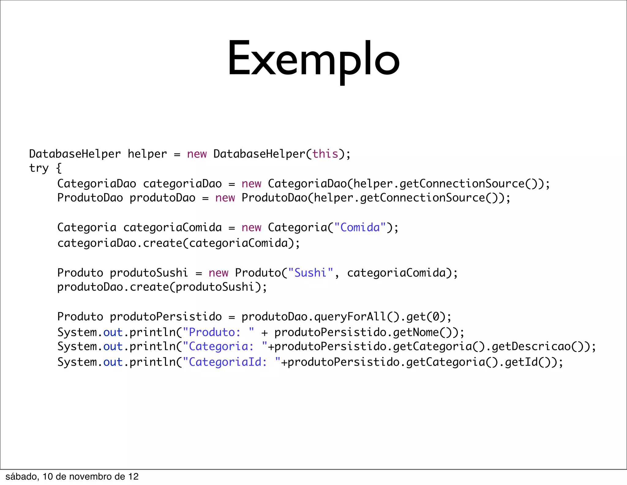 Exemplo
    DatabaseHelper helper = new DatabaseHelper(this);
    try {
    	   CategoriaDao categoriaDao = new CategoriaDao(helper.getConnectionSource());
    	   ProdutoDao produtoDao = new ProdutoDao(helper.getConnectionSource());

    	     Categoria categoriaComida = new Categoria("Comida");
    	     categoriaDao.create(categoriaComida);
    	     	   	    	
    	     Produto produtoSushi = new Produto("Sushi", categoriaComida);
    	     produtoDao.create(produtoSushi);
    	     	   	    	   	   	   	
    	     Produto produtoPersistido = produtoDao.queryForAll().get(0);
    	     System.out.println("Produto: " + produtoPersistido.getNome());
    	     System.out.println("Categoria: "+produtoPersistido.getCategoria().getDescricao());
    	     System.out.println("CategoriaId: "+produtoPersistido.getCategoria().getId());




sábado, 10 de novembro de 12
 