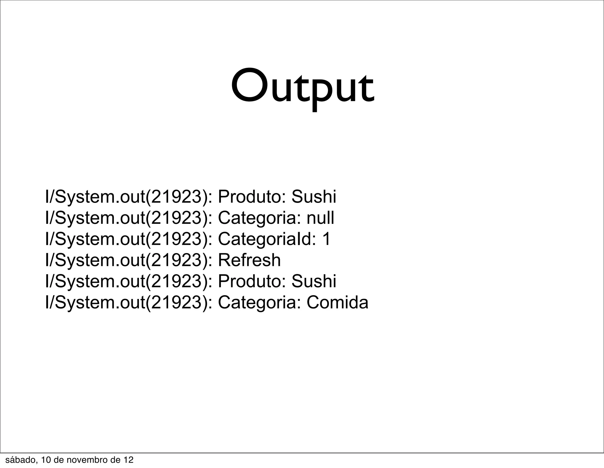 Output

        I/System.out(21923): Produto: Sushi
        I/System.out(21923): Categoria: null
        I/System.out(21923): CategoriaId: 1
        I/System.out(21923): Refresh
        I/System.out(21923): Produto: Sushi
        I/System.out(21923): Categoria: Comida




sábado, 10 de novembro de 12
 