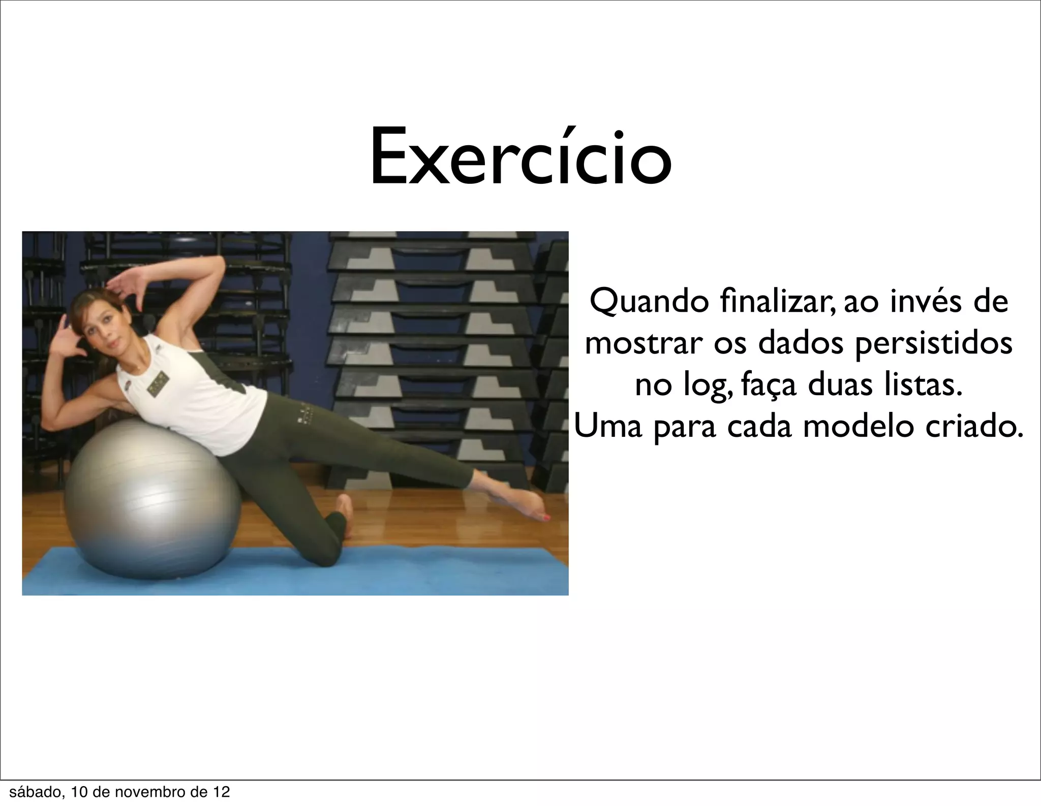 Exercício
                                      Quando ﬁnalizar, ao invés de
                                     mostrar os dados persistidos
                                        no log, faça duas listas.
                                     Uma para cada modelo criado.




sábado, 10 de novembro de 12
 