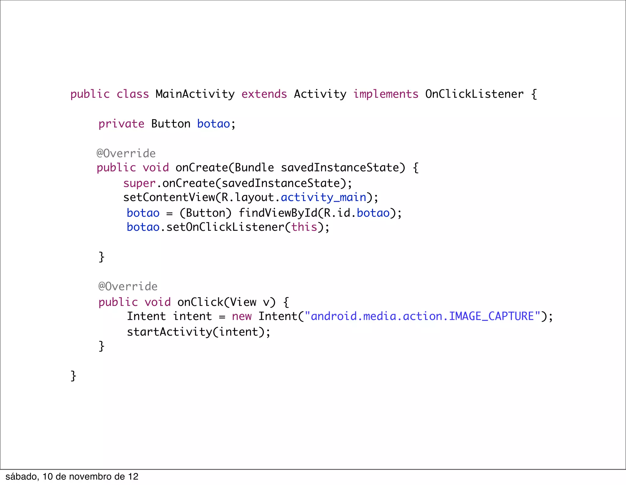 public class MainActivity extends Activity implements OnClickListener {
             	
             	   private Button botao;

                   @Override
                   public void onCreate(Bundle savedInstanceState) {
                       super.onCreate(savedInstanceState);
                       setContentView(R.layout.activity_main);
             	     	    botao = (Button) findViewById(R.id.botao);
             	     	    botao.setOnClickListener(this);

             	     }

             	     @Override
             	     public void onClick(View v) {
             	     	   Intent intent = new Intent("android.media.action.IMAGE_CAPTURE");
             	     	   startActivity(intent);
             	     }

             }




sábado, 10 de novembro de 12
 