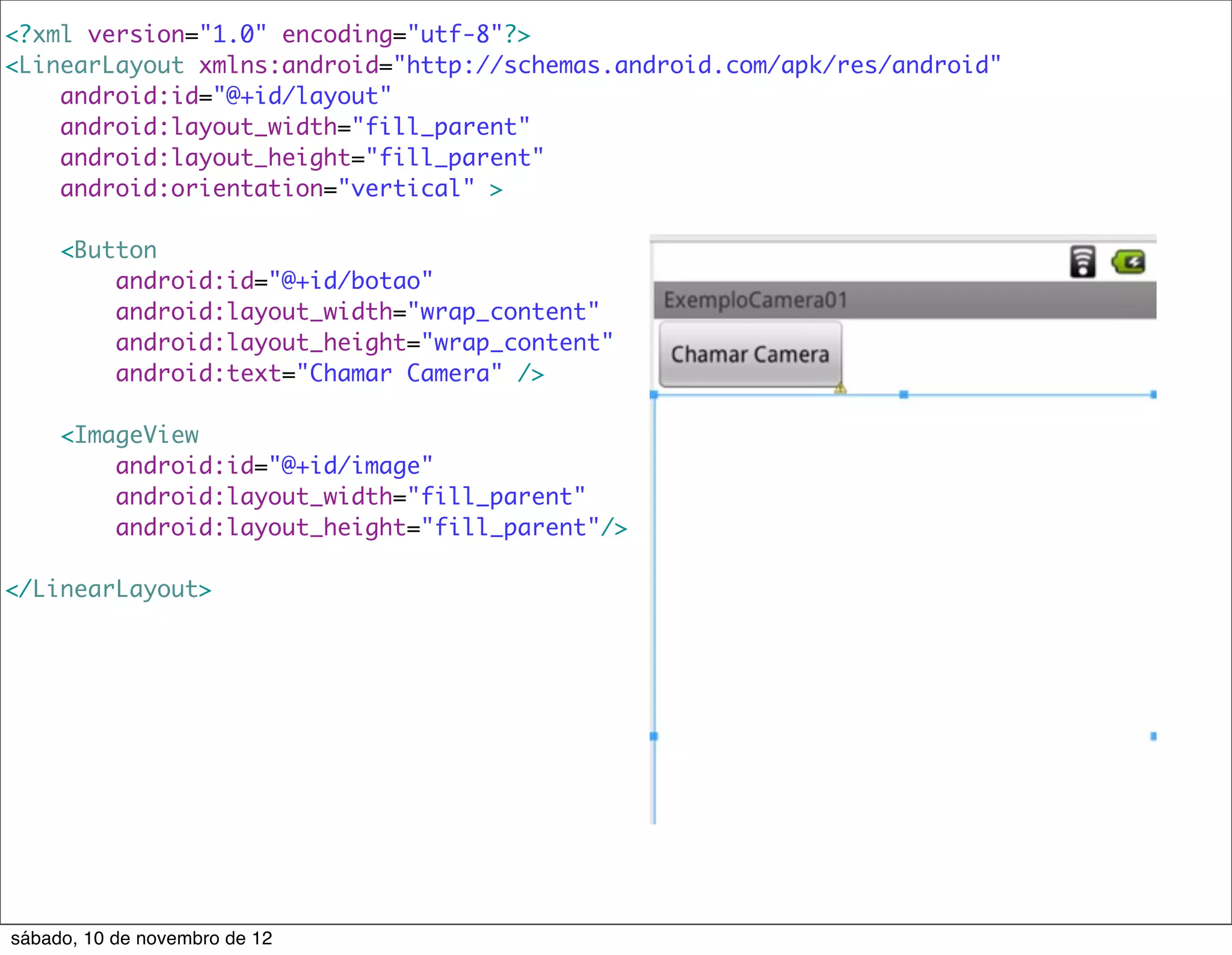 <?xml version="1.0" encoding="utf-8"?>
<LinearLayout xmlns:android="http://schemas.android.com/apk/res/android"
    android:id="@+id/layout"
    android:layout_width="fill_parent"
    android:layout_height="fill_parent"
    android:orientation="vertical" >

     <Button
         android:id="@+id/botao"
         android:layout_width="wrap_content"
         android:layout_height="wrap_content"
         android:text="Chamar Camera" />

     <ImageView
         android:id="@+id/image"
         android:layout_width="fill_parent"
         android:layout_height="fill_parent"/>

</LinearLayout>




sábado, 10 de novembro de 12
 
