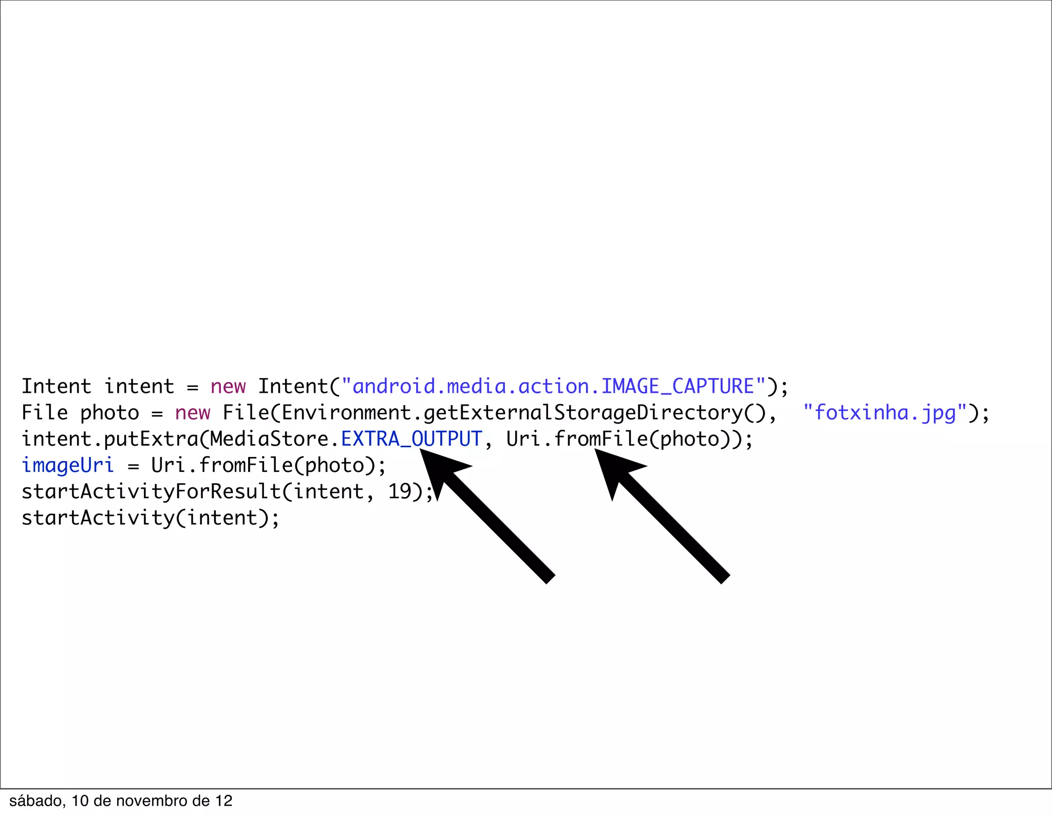 Intent intent = new Intent("android.media.action.IMAGE_CAPTURE");
 File photo = new File(Environment.getExternalStorageDirectory(), "fotxinha.jpg");
 intent.putExtra(MediaStore.EXTRA_OUTPUT, Uri.fromFile(photo));
 imageUri = Uri.fromFile(photo);
 startActivityForResult(intent, 19);
 startActivity(intent);




sábado, 10 de novembro de 12
 