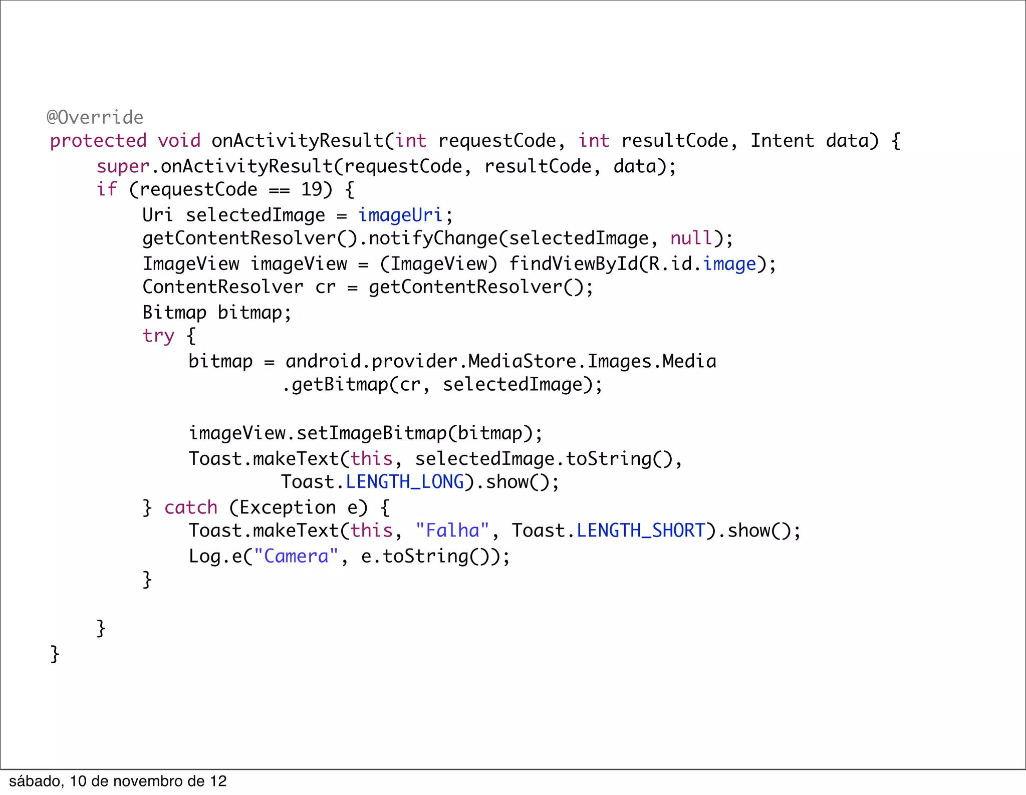 @Override
	   protected void onActivityResult(int requestCode, int resultCode, Intent data) {
	   	    super.onActivityResult(requestCode, resultCode, data);
	   	    if (requestCode == 19) {
	   	    	   Uri selectedImage = imageUri;
	   	    	   getContentResolver().notifyChange(selectedImage, null);
	   	    	   ImageView imageView = (ImageView) findViewById(R.id.image);
	   	    	   ContentResolver cr = getContentResolver();
	   	    	   Bitmap bitmap;
	   	    	   try {
	   	    	   	    bitmap = android.provider.MediaStore.Images.Media
	   	    	   	    	   	    .getBitmap(cr, selectedImage);

	    	     	     	   imageView.setImageBitmap(bitmap);
	    	     	     	   Toast.makeText(this, selectedImage.toString(),
	    	     	     	   	    	   Toast.LENGTH_LONG).show();
	    	     	     } catch (Exception e) {
	    	     	     	   Toast.makeText(this, "Falha", Toast.LENGTH_SHORT).show();
	    	     	     	   Log.e("Camera", e.toString());
	    	     	     }

	    	     }
	    }




sábado, 10 de novembro de 12
 