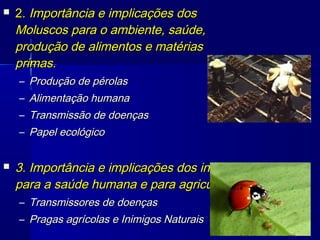    2. Importância e implicações dos
    Moluscos para o ambiente, saúde,
    produção de alimentos e matérias
    primas.
    – Produção de pérolas
    – Alimentação humana
    – Transmissão de doenças
    – Papel ecológico


   3. Importância e implicações dos insetos
    para a saúde humana e para agricultura.
    – Transmissores de doenças
    – Pragas agrícolas e Inimigos Naturais
 