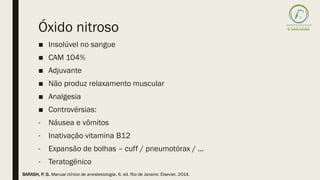 Óxido nitroso
■ Insolúvel no sangue
■ CAM 104%
■ Adjuvante
■ Não produz relaxamento muscular
■ Analgesia
■ Controvérsias:
- Náusea e vômitos
- Inativação vitamina B12
- Expansão de bolhas – cuff / pneumotórax / ...
- Teratogênico
BARASH, P. G. Manual clínico de anestesiologia. 6. ed. Rio de Janeiro: Elsevier, 2014.
 